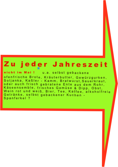 Zu jeder Jahreszeit
nicht im Mai ! *u.a. selbst gebackene ofenfrische Brote, Kräuterbutter, Gewürzgurken, Soljanka, Kaßler - Kamm, Bratwurst,Sauerkraut, oder auch frisch gebratene Ente aus dem Rohr,  Käseensemble, frisches Gemüse & Dipp, Obst, Wein rot und weiß, Bier, Tee, Kaffee, alkoholfreie Getränke, selbst gebackener Kuchen - Spanferkel ?
