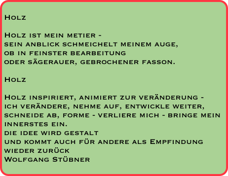 
Holz

Holz ist mein metier - 
sein anblick schmeichelt meinem auge, 
ob in feinster bearbeitung 
oder sägerauer, gebrochener fasson.

Holz

Holz inspiriert, animiert zur veränderung -
ich verändere, nehme auf, entwickle weiter,
schneide ab, forme - verliere mich - bringe mein innerstes ein. 
die idee wird gestalt 
und kommt auch für andere als Empfindung wieder zurück
Wolfgang Stübner